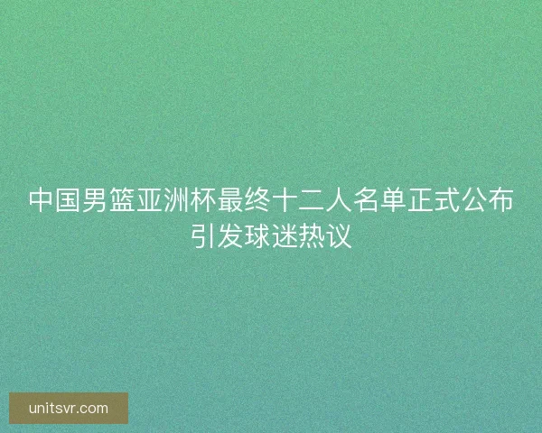 中国男篮亚洲杯最终十二人名单正式公布引发球迷热议