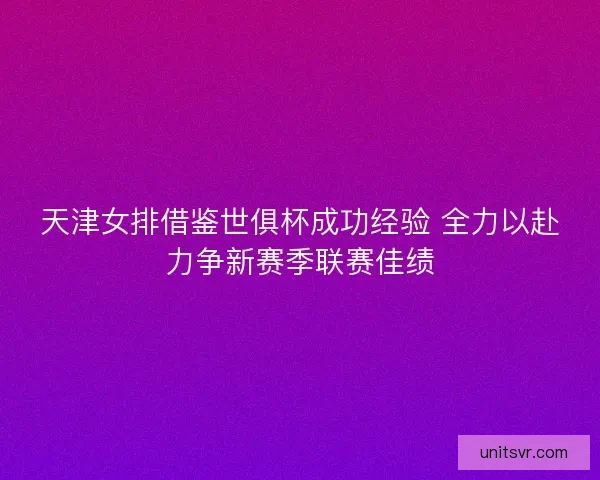 天津女排借鉴世俱杯成功经验 全力以赴力争新赛季联赛佳绩