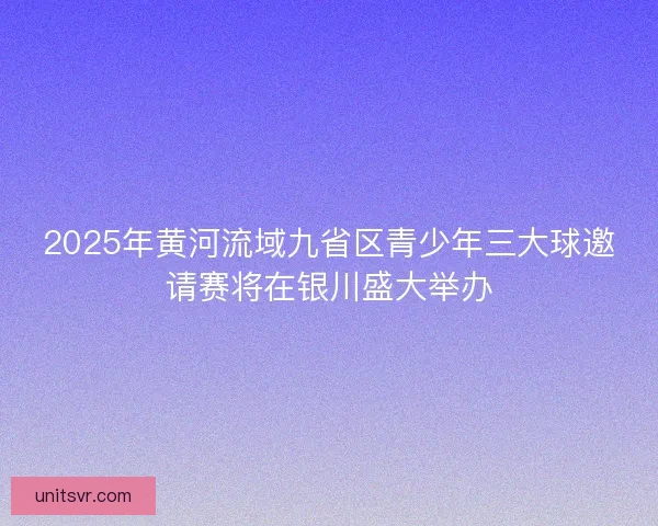 2025年黄河流域九省区青少年三大球邀请赛将在银川盛大举办