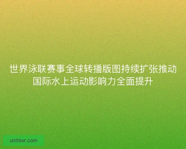 世界泳联赛事全球转播版图持续扩张推动国际水上运动影响力全面提升